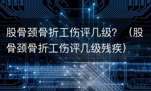 股骨颈骨折工伤评几级？（股骨颈骨折工伤评几级残疾）
