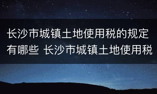 长沙市城镇土地使用税的规定有哪些 长沙市城镇土地使用税征收范围与地段等级税额标准规定