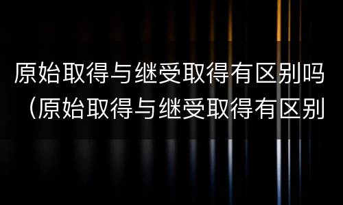 原始取得与继受取得有区别吗（原始取得与继受取得有区别吗）