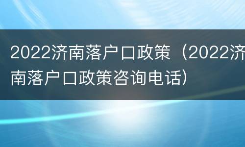 2022济南落户口政策（2022济南落户口政策咨询电话）