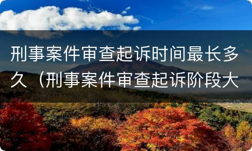 刑事案件审查起诉时间最长多久（刑事案件审查起诉阶段大概需要多久）