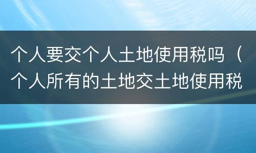 个人要交个人土地使用税吗（个人所有的土地交土地使用税）