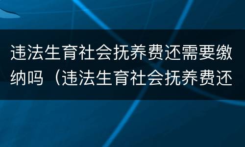 违法生育社会抚养费还需要缴纳吗（违法生育社会抚养费还需要缴纳吗现在）