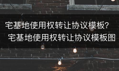 宅基地使用权转让协议模板？ 宅基地使用权转让协议模板图片