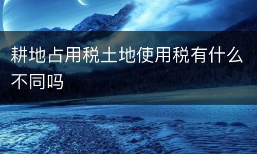 耕地占用税土地使用税有什么不同吗