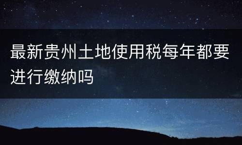 最新贵州土地使用税每年都要进行缴纳吗