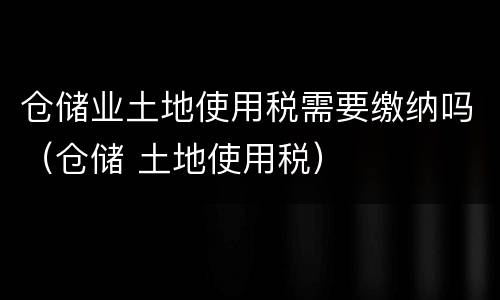 仓储业土地使用税需要缴纳吗（仓储 土地使用税）