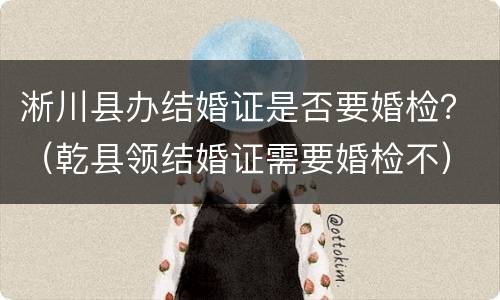 淅川县办结婚证是否要婚检？（乾县领结婚证需要婚检不）