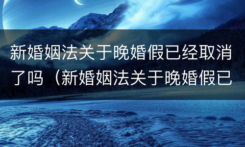 新婚姻法关于晚婚假已经取消了吗（新婚姻法关于晚婚假已经取消了吗怎么办）