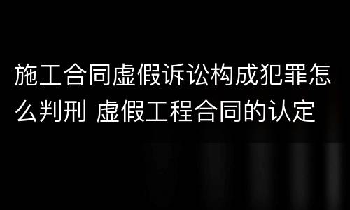 施工合同虚假诉讼构成犯罪怎么判刑 虚假工程合同的认定