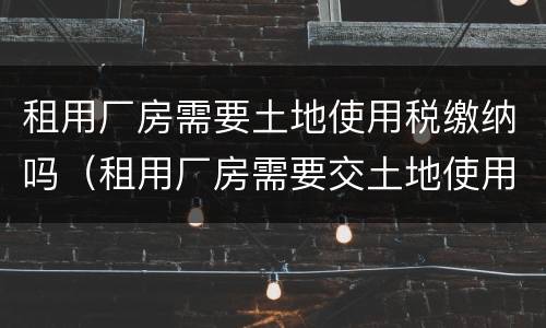 租用厂房需要土地使用税缴纳吗（租用厂房需要交土地使用税吗）