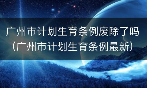 广州市计划生育条例废除了吗（广州市计划生育条例最新）