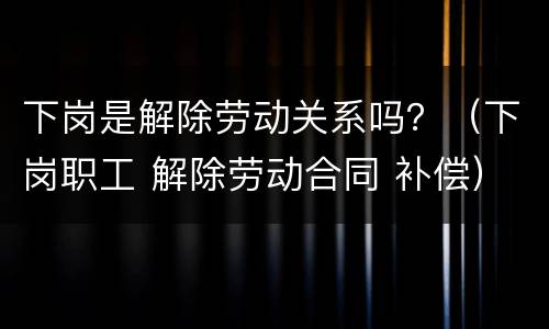 下岗是解除劳动关系吗？（下岗职工 解除劳动合同 补偿）