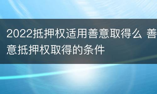 2022抵押权适用善意取得么 善意抵押权取得的条件