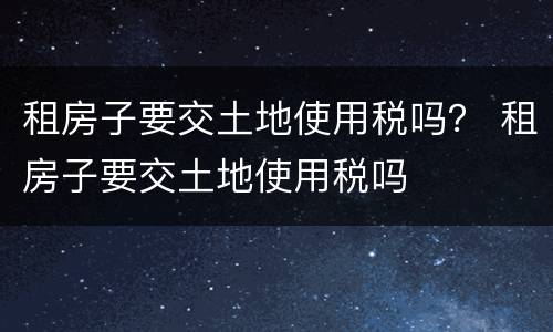 租房子要交土地使用税吗？ 租房子要交土地使用税吗