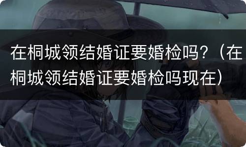 在桐城领结婚证要婚检吗?（在桐城领结婚证要婚检吗现在）