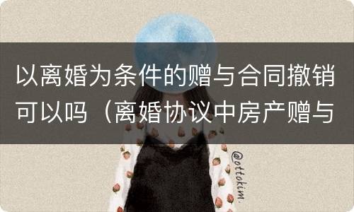 以离婚为条件的赠与合同撤销可以吗（离婚协议中房产赠与条款的撤销问题）
