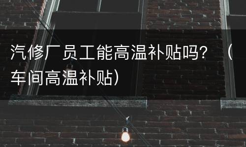 汽修厂员工能高温补贴吗？（车间高温补贴）