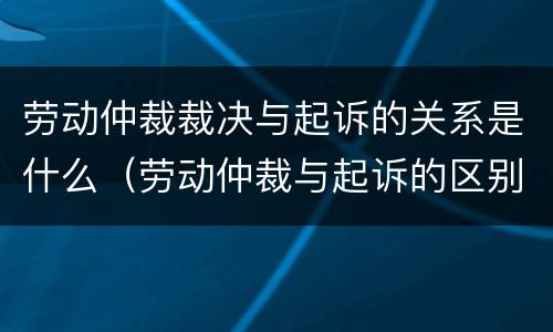劳动仲裁裁决与起诉的关系是什么（劳动仲裁与起诉的区别）