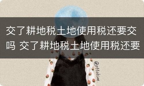 交了耕地税土地使用税还要交吗 交了耕地税土地使用税还要交吗