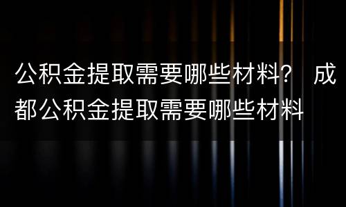 公积金提取需要哪些材料？ 成都公积金提取需要哪些材料
