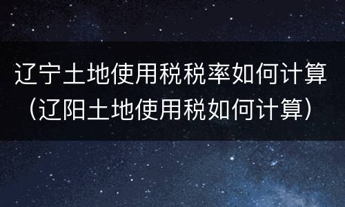 辽宁土地使用税税率如何计算（辽阳土地使用税如何计算）