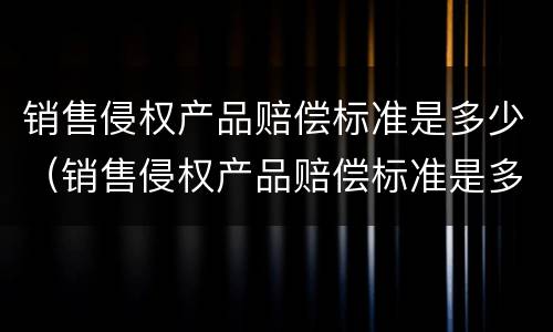 销售侵权产品赔偿标准是多少（销售侵权产品赔偿标准是多少合理）