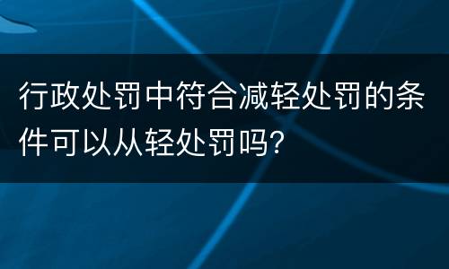 行政处罚中符合减轻处罚的条件可以从轻处罚吗？