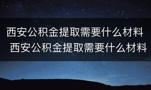 西安公积金提取需要什么材料 西安公积金提取需要什么材料证明