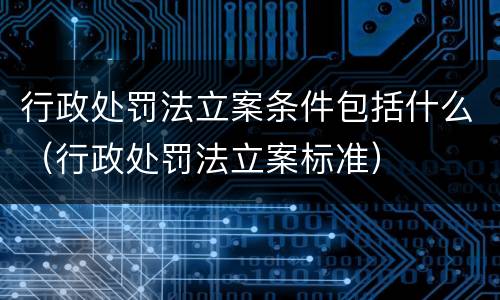 行政处罚法立案条件包括什么（行政处罚法立案标准）