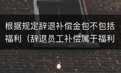 根据规定辞退补偿金包不包括福利（辞退员工补偿属于福利费吗）