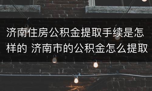 济南住房公积金提取手续是怎样的 济南市的公积金怎么提取