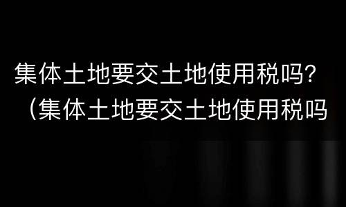 集体土地要交土地使用税吗？（集体土地要交土地使用税吗现在）