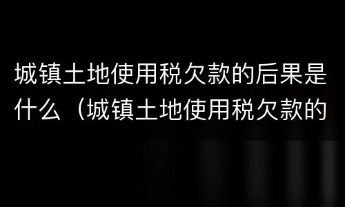 城镇土地使用税欠款的后果是什么（城镇土地使用税欠款的后果是什么呢）