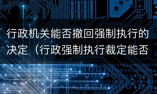 行政机关能否撤回强制执行的决定（行政强制执行裁定能否撤销）
