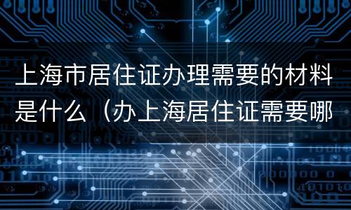 上海市居住证办理需要的材料是什么（办上海居住证需要哪些材料）