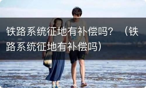 铁路系统征地有补偿吗？（铁路系统征地有补偿吗）