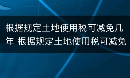 根据规定土地使用税可减免几年 根据规定土地使用税可减免几年的房租