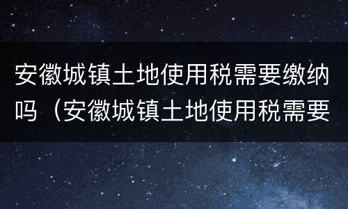 安徽城镇土地使用税需要缴纳吗（安徽城镇土地使用税需要缴纳吗现在）