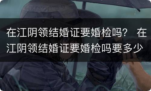 在江阴领结婚证要婚检吗？ 在江阴领结婚证要婚检吗要多少钱