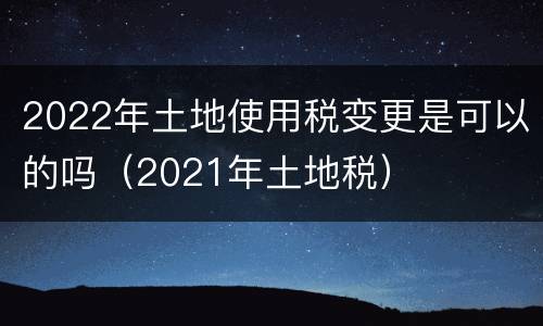 2022年土地使用税变更是可以的吗（2021年土地税）