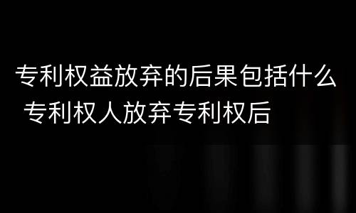 专利权益放弃的后果包括什么 专利权人放弃专利权后