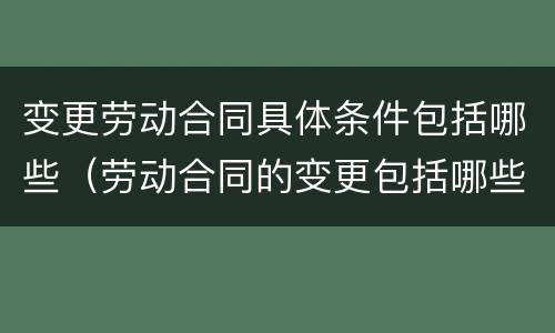变更劳动合同具体条件包括哪些（劳动合同的变更包括哪些条件）