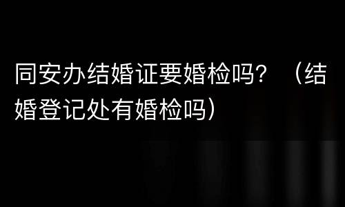 同安办结婚证要婚检吗？（结婚登记处有婚检吗）