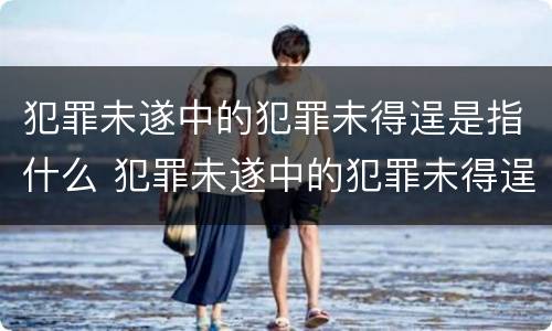 犯罪未遂中的犯罪未得逞是指什么 犯罪未遂中的犯罪未得逞是指什么意思