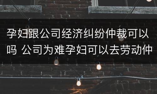 孕妇跟公司经济纠纷仲裁可以吗 公司为难孕妇可以去劳动仲裁