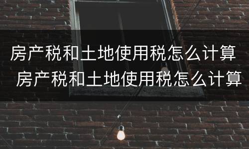 房产税和土地使用税怎么计算 房产税和土地使用税怎么计算出来的