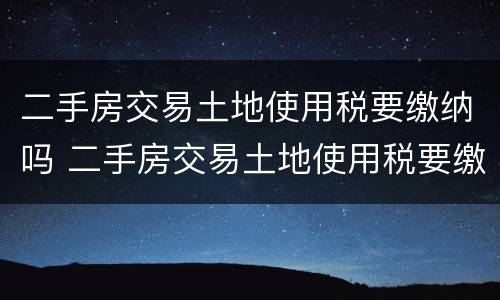 二手房交易土地使用税要缴纳吗 二手房交易土地使用税要缴纳吗现在