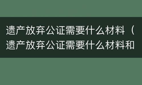 遗产放弃公证需要什么材料（遗产放弃公证需要什么材料和手续）