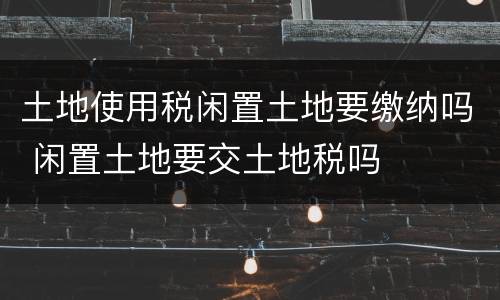 土地使用税闲置土地要缴纳吗 闲置土地要交土地税吗